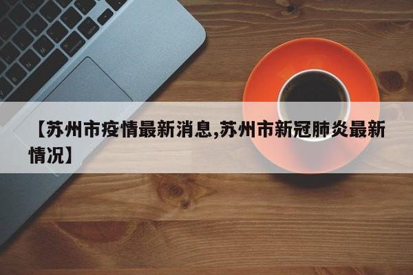 【苏州市疫情最新消息,苏州市新冠肺炎最新情况】
