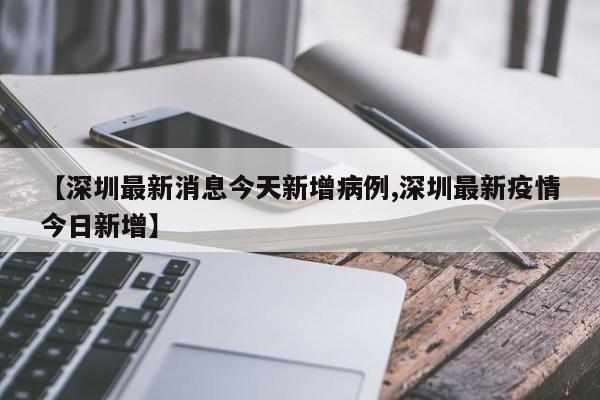 【深圳最新消息今天新增病例,深圳最新疫情今日新增】