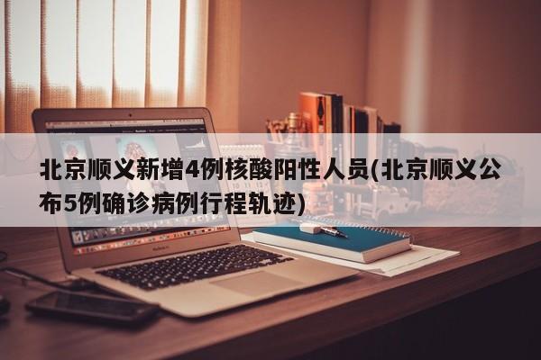 北京顺义新增4例核酸阳性人员(北京顺义公布5例确诊病例行程轨迹)