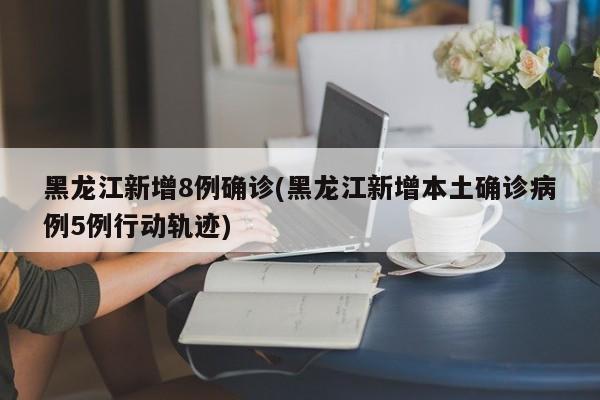 黑龙江新增8例确诊(黑龙江新增本土确诊病例5例行动轨迹)