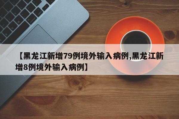【黑龙江新增79例境外输入病例,黑龙江新增8例境外输入病例】