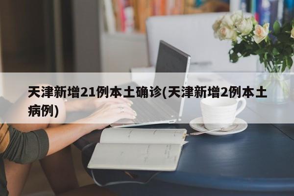 天津新增21例本土确诊(天津新增2例本土病例)