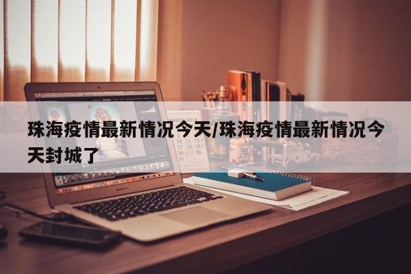 珠海疫情最新情况今天/珠海疫情最新情况今天封城了