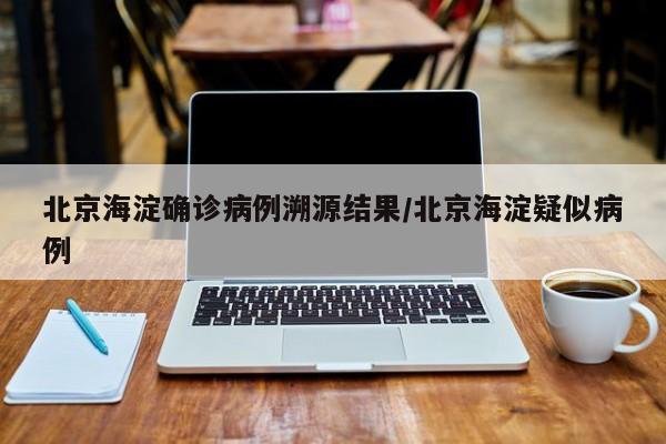 北京海淀确诊病例溯源结果/北京海淀疑似病例
