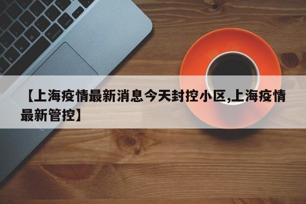 【上海疫情最新消息今天封控小区,上海疫情最新管控】
