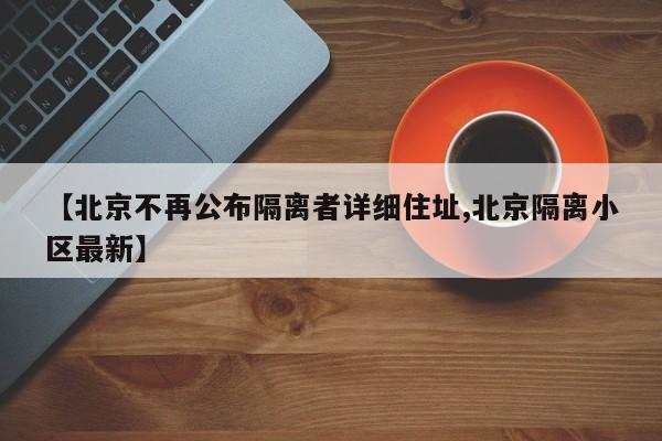 【北京不再公布隔离者详细住址,北京隔离小区最新】