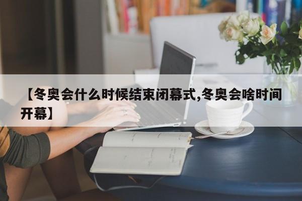 【冬奥会什么时候结束闭幕式,冬奥会啥时间开幕】