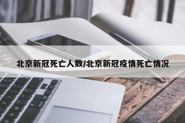 北京新冠死亡人数/北京新冠疫情死亡情况