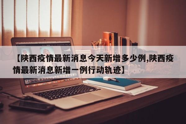 【陕西疫情最新消息今天新增多少例,陕西疫情最新消息新增一例行动轨迹】