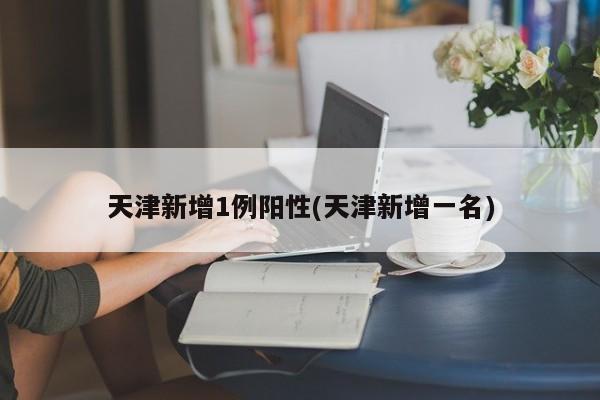 天津新增1例阳性(天津新增一名)