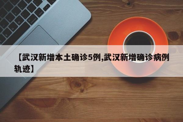 【武汉新增本土确诊5例,武汉新增确诊病例轨迹】