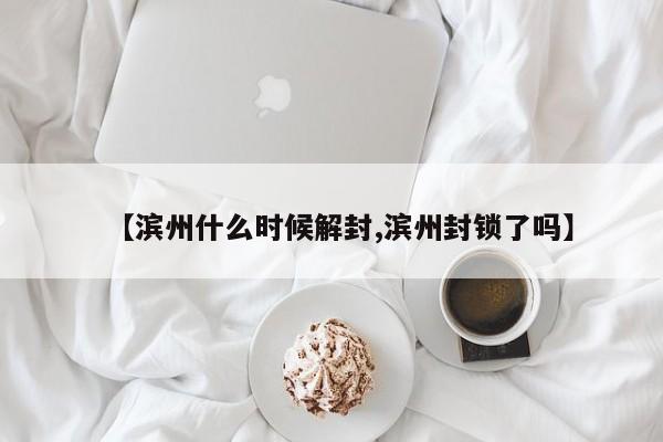 【滨州什么时候解封,滨州封锁了吗】