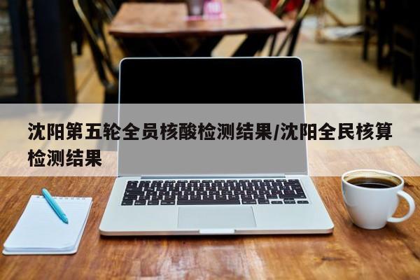 沈阳第五轮全员核酸检测结果/沈阳全民核算检测结果
