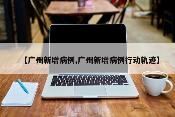 【广州新增病例,广州新增病例行动轨迹】