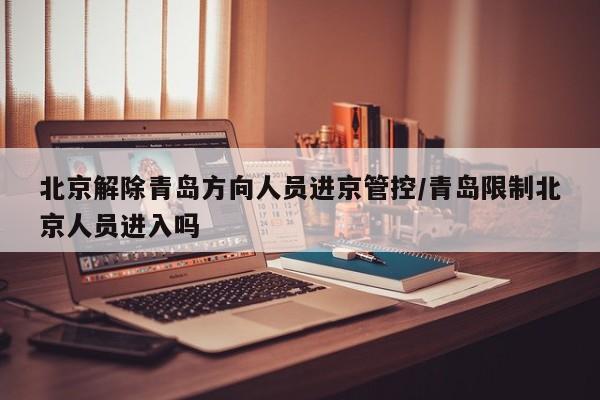 北京解除青岛方向人员进京管控/青岛限制北京人员进入吗