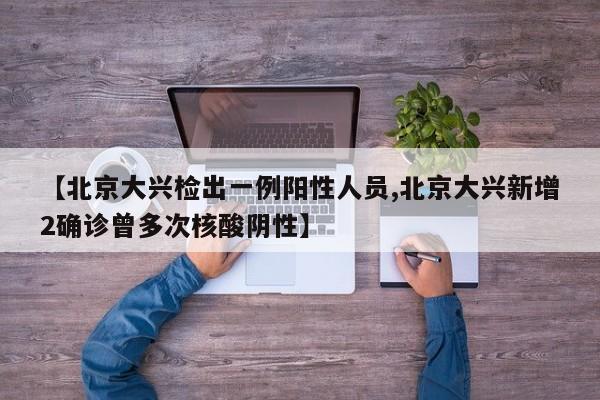 【北京大兴检出一例阳性人员,北京大兴新增2确诊曾多次核酸阴性】