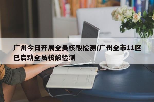 广州今日开展全员核酸检测/广州全市11区已启动全员核酸检测