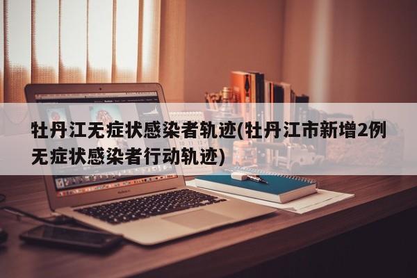 牡丹江无症状感染者轨迹(牡丹江市新增2例无症状感染者行动轨迹)