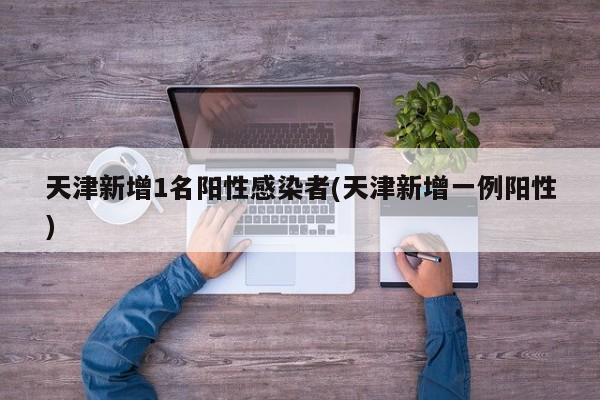 天津新增1名阳性感染者(天津新增一例阳性)