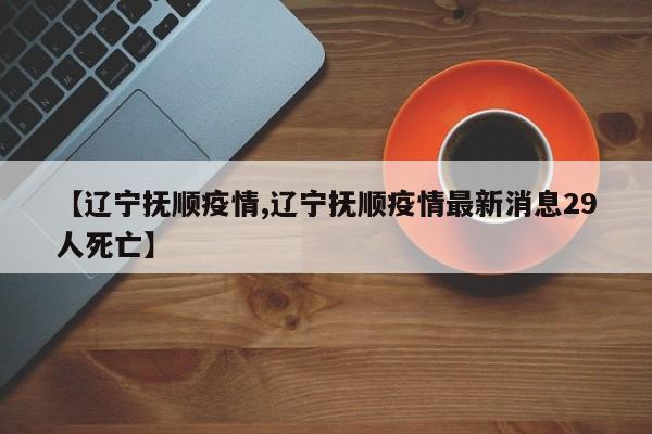 【辽宁抚顺疫情,辽宁抚顺疫情最新消息29人死亡】